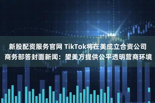新股配资服务官网 TikTok将在美成立合资公司 商务部答封面新闻：望美方提供公平透明营商环境