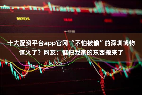十大配资平台app官网 “不怕被偷”的深圳博物馆火了？网友：谁把我家的东西搬来了