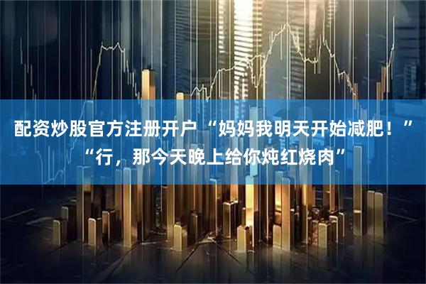 配资炒股官方注册开户 “妈妈我明天开始减肥！”“行，那今天晚上给你炖红烧肉”