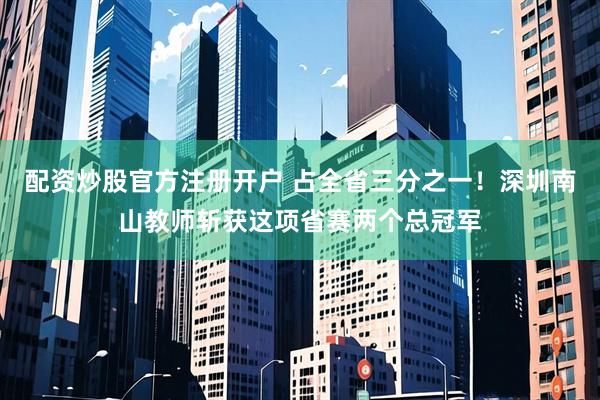 配资炒股官方注册开户 占全省三分之一！深圳南山教师斩获这项省赛两个总冠军