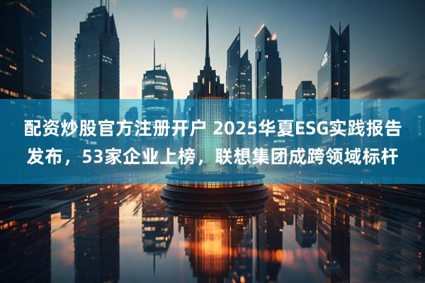 配资炒股官方注册开户 2025华夏ESG实践报告发布，53家企业上榜，联想集团成跨领域标杆
