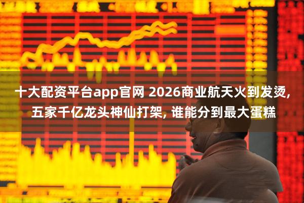 十大配资平台app官网 2026商业航天火到发烫, 五家千亿龙头神仙打架, 谁能分到最大蛋糕