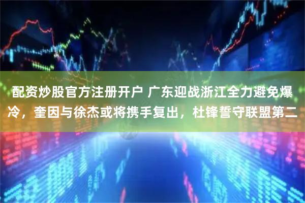 配资炒股官方注册开户 广东迎战浙江全力避免爆冷，奎因与徐杰或将携手复出，杜锋誓守联盟第二