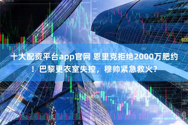 十大配资平台app官网 恩里克拒绝2000万肥约！巴黎更衣室失控，穆帅紧急救火？
