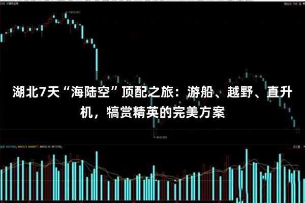 湖北7天“海陆空”顶配之旅：游船、越野、直升机，犒赏精英的完美方案
