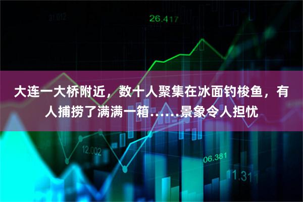 大连一大桥附近，数十人聚集在冰面钓梭鱼，有人捕捞了满满一箱……景象令人担忧