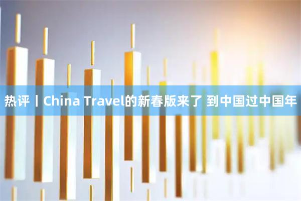 热评丨China Travel的新春版来了 到中国过中国年
