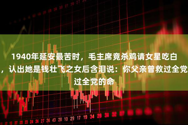 1940年延安最苦时，毛主席竟杀鸡请女星吃白米饭，认出她是钱壮飞之女后含泪说：你父亲曾救过全党的命