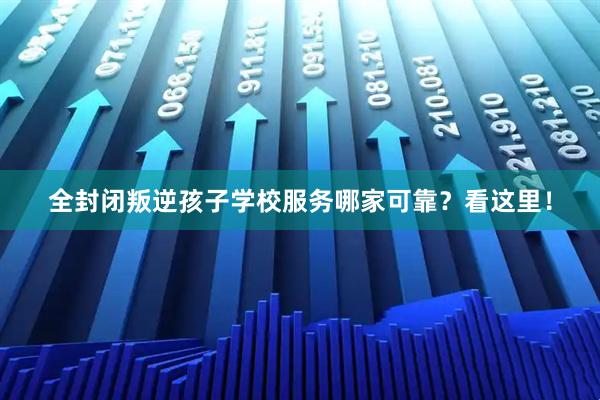 全封闭叛逆孩子学校服务哪家可靠？看这里！