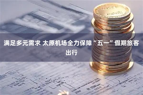 满足多元需求 太原机场全力保障“五一”假期旅客出行