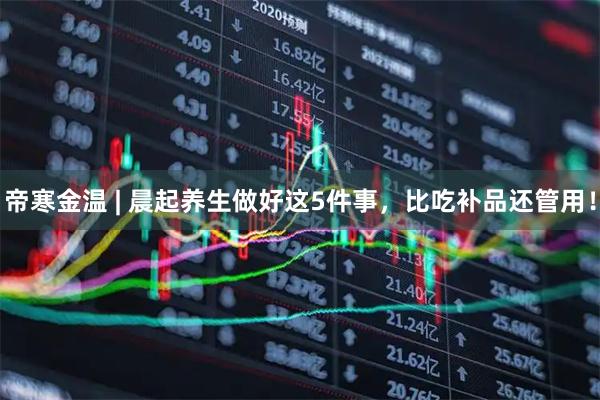 帝寒金温 | 晨起养生做好这5件事，比吃补品还管用！