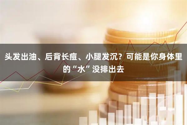头发出油、后背长痘、小腿发沉？可能是你身体里的“水”没排出去