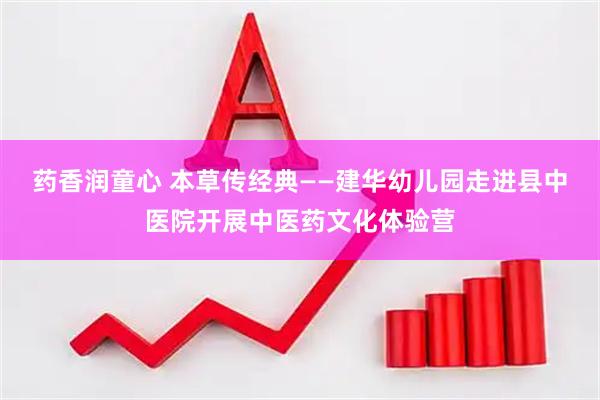 药香润童心 本草传经典——建华幼儿园走进县中医院开展中医药文化体验营