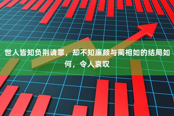 世人皆知负荆请罪,却不知廉颇与蔺相如的结局如何,令人哀叹