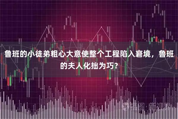 鲁班的小徒弟粗心大意使整个工程陷入窘境，鲁班的夫人化拙为巧？