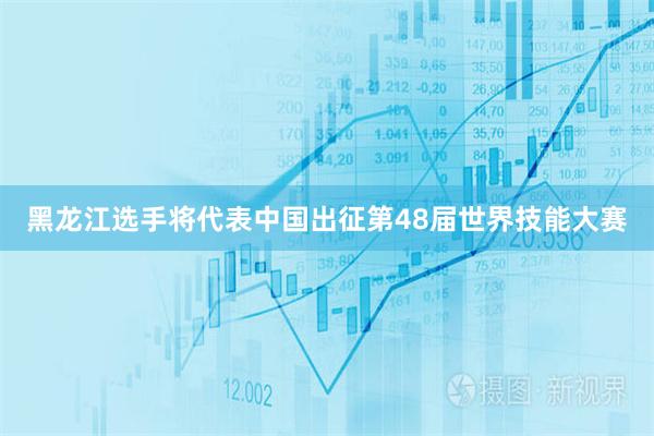 黑龙江选手将代表中国出征第48届世界技能大赛