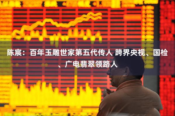 陈宸:百年玉雕世家第五代传人 跨界央视、国检、广电翡翠领路人