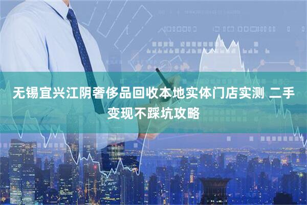 无锡宜兴江阴奢侈品回收本地实体门店实测 二手变现不踩坑攻略