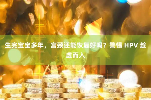 生完宝宝多年，宫颈还能恢复好吗？警惕 HPV 趁虚而入