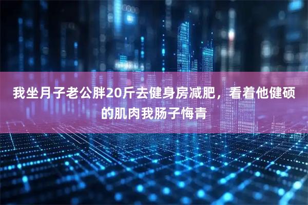 我坐月子老公胖20斤去健身房减肥，看着他健硕的肌肉我肠子悔青