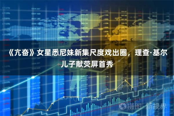 《亢奋》女星悉尼妹新集尺度戏出圈,理查·基尔儿子献荧屏首秀