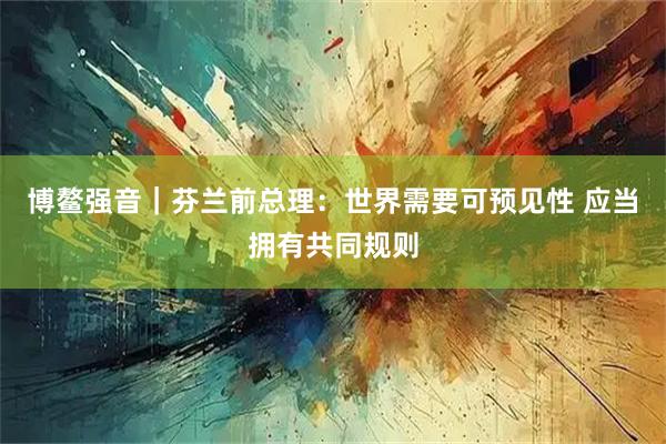 博鳌强音|芬兰前总理:世界需要可预见性 应当拥有共同规则