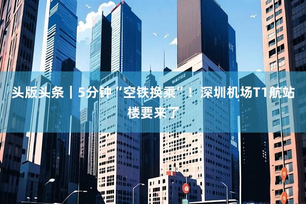 头版头条｜5分钟“空铁换乘”！深圳机场T1航站楼要来了