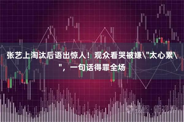 张艺上淘汰后语出惊人！观众看哭被嫌