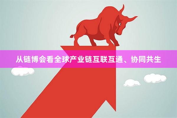 从链博会看全球产业链互联互通、协同共生