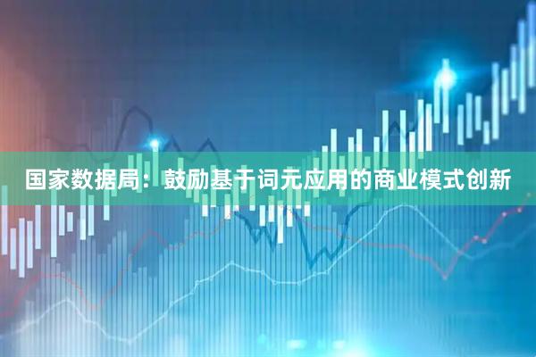国家数据局：鼓励基于词元应用的商业模式创新